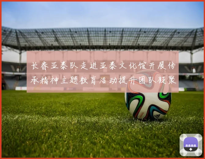 长春亚泰队走进亚泰文化馆开展传承精神主题教育活动提升团队凝聚力与文化认同感