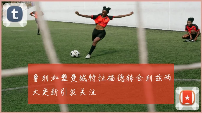 鲁利加盟曼城特拉福德转会利兹两大更新引发关注