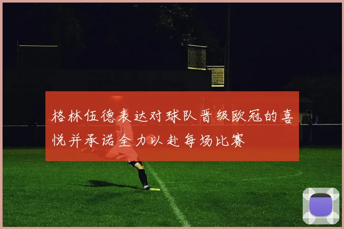 格林伍德表达对球队晋级欧冠的喜悦并承诺全力以赴每场比赛