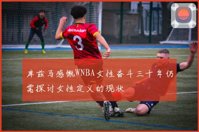 库兹马感慨WNBA女性奋斗三十年仍需探讨女性定义的现状