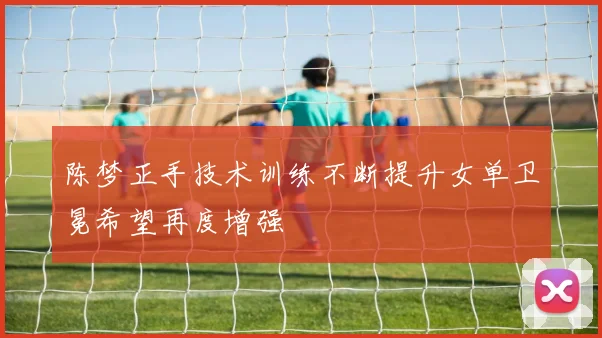 陈梦正手技术训练不断提升女单卫冕希望再度增强