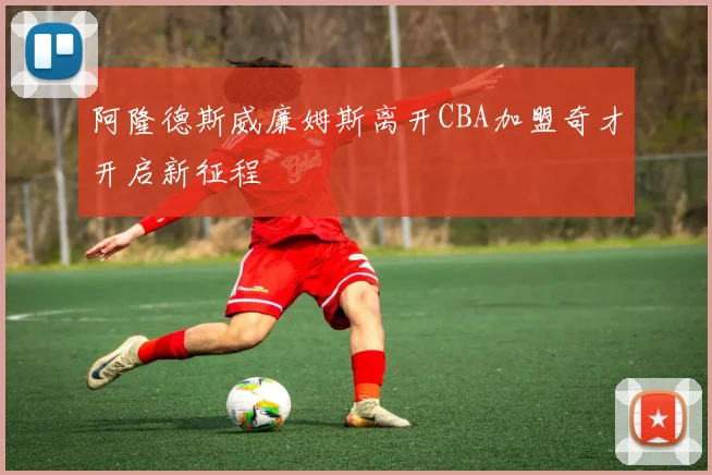 阿隆德斯威廉姆斯离开CBA加盟奇才开启新征程