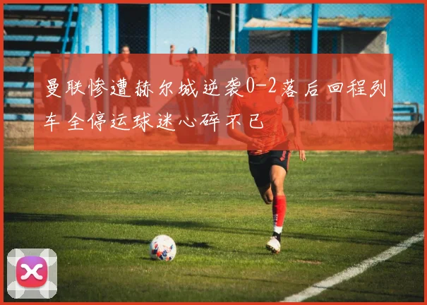 曼联惨遭赫尔城逆袭0-2落后回程列车全停运球迷心碎不已