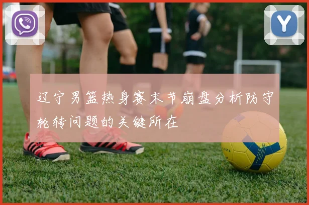 辽宁男篮热身赛末节崩盘分析防守轮转问题的关键所在